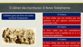 O cânon das Escrituras: O Novo Testamento
Critérios para um livro ser aceito
no Novo Testamento.
1º Critério
O livro tinha que ser escrito por um
apóstolo ou por alguém estritamente
associado a ele.
2º Critério
O livro tinha que ter consistência
doutrinária. Com o padrão do A. T. e o
ensino dos apóstolos.
3º Critério
O livro tinha que ter sido aceito nas
igrejas continuamente por um tempo.
 