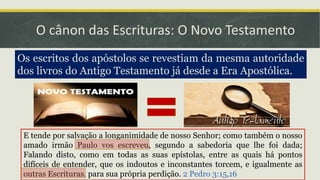 O cânon das Escrituras: O Novo Testamento
Os escritos dos apóstolos se revestiam da mesma autoridade
dos livros do Antigo Testamento já desde a Era Apostólica.
E tende por salvação a longanimidade de nosso Senhor; como também o nosso
amado irmão Paulo vos escreveu, segundo a sabedoria que lhe foi dada;
Falando disto, como em todas as suas epístolas, entre as quais há pontos
difíceis de entender, que os indoutos e inconstantes torcem, e igualmente as
outras Escrituras, para sua própria perdição. 2 Pedro 3:15,16
 