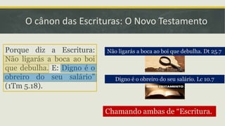 O cânon das Escrituras: O Novo Testamento
Não ligarás a boca ao boi que debulha. Dt 25.7
Digno é o obreiro do seu salário. Lc 10.7
Chamando ambas de “Escritura.
Porque diz a Escritura:
Não ligarás a boca ao boi
que debulha. E: Digno é o
obreiro do seu salário”
(1Tm 5.18).
 