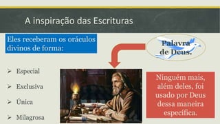 A inspiração das Escrituras
Eles receberam os oráculos
divinos de forma:
 Especial
 Exclusiva
 Única
 Milagrosa
Ninguém mais,
além deles, foi
usado por Deus
dessa maneira
específica.
Palavra
de Deus.
 