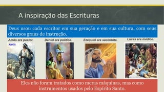 A inspiração das Escrituras
Amós era pastor. Daniel era político. Ezequiel era sacerdote. Lucas era médico.
Deus usou cada escritor em sua geração e em sua cultura, com seus
diversos graus de instrução.
Eles não foram tratados como meras máquinas, mas como
instrumentos usados pelo Espírito Santo.
 