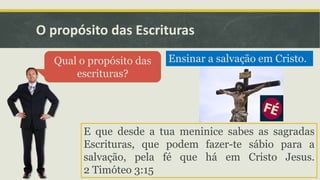 O propósito das Escrituras
Qual o propósito das
escrituras?
Ensinar a salvação em Cristo.
E que desde a tua meninice sabes as sagradas
Escrituras, que podem fazer-te sábio para a
salvação, pela fé que há em Cristo Jesus.
2 Timóteo 3:15
 