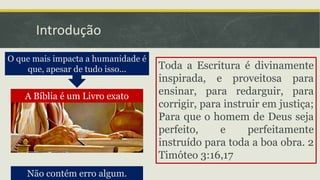 Introdução
Não contém erro algum.
A Bíblia é um Livro exato
O que mais impacta a humanidade é
que, apesar de tudo isso... Toda a Escritura é divinamente
inspirada, e proveitosa para
ensinar, para redarguir, para
corrigir, para instruir em justiça;
Para que o homem de Deus seja
perfeito, e perfeitamente
instruído para toda a boa obra. 2
Timóteo 3:16,17
 