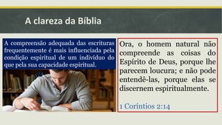 A clareza da Bíblia
A compreensão adequada das escrituras
frequentemente é mais influenciada pela
condição espiritual de um indivíduo do
que pela sua capacidade espiritual.
Ora, o homem natural não
compreende as coisas do
Espírito de Deus, porque lhe
parecem loucura; e não pode
entendê-las, porque elas se
discernem espiritualmente.
1 Coríntios 2:14
 