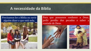A necessidade da Bíblia
Precisamos ler a Bíblia ou ouvir
alguém dizer o que está nela.
Para que possamos conhecer a Deus,
pedir perdão dos pecados e saber a
vontade de Deus.
 