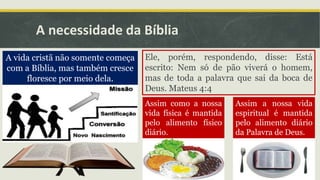 A necessidade da Bíblia
A vida cristã não somente começa
com a Bíblia, mas também cresce
floresce por meio dela.
Ele, porém, respondendo, disse: Está
escrito: Nem só de pão viverá o homem,
mas de toda a palavra que sai da boca de
Deus. Mateus 4:4
Assim como a nossa
vida física é mantida
pelo alimento físico
diário.
Assim a nossa vida
espiritual é mantida
pelo alimento diário
da Palavra de Deus.
 