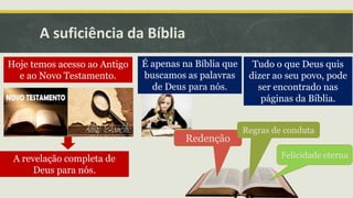 A suficiência da Bíblia
Hoje temos acesso ao Antigo
e ao Novo Testamento.
A revelação completa de
Deus para nós.
É apenas na Bíblia que
buscamos as palavras
de Deus para nós.
Tudo o que Deus quis
dizer ao seu povo, pode
ser encontrado nas
páginas da Bíblia.
Redenção
Regras de conduta
Felicidade eterna
 