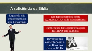 A suficiência da Bíblia
E quando não
encontramos o
que buscamos?
Não temos permissão para
ACRESCENTAR nada nas Escrituras.
Também não temos permissão para
RETIRAR algo da Bíblia.
Devemos nos
contentar com o
que Deus nos
disse na Bíblia.
 