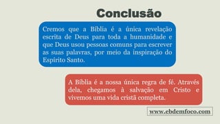 Conclusão
Cremos que a Bíblia é a única revelação
escrita de Deus para toda a humanidade e
que Deus usou pessoas comuns para escrever
as suas palavras, por meio da inspiração do
Espírito Santo.
A Bíblia é a nossa única regra de fé. Através
dela, chegamos à salvação em Cristo e
vivemos uma vida cristã completa.
www.ebdemfoco.com
 