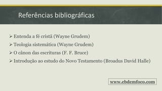 Referências bibliográficas
 Entenda a fé cristã (Wayne Grudem)
 Teologia sistemática (Wayne Grudem)
 O cânon das escrituras (F. F. Bruce)
 Introdução ao estudo do Novo Testamento (Broadus David Halle)
www.ebdemfoco.com
 