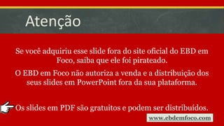 Atenção
Se você adquiriu esse slide fora do site oficial do EBD em
Foco, saiba que ele foi pirateado.
O EBD em Foco não autoriza a venda e a distribuição dos
seus slides em PowerPoint fora da sua plataforma.
Os slides em PDF são gratuitos e podem ser distribuídos.
www.ebdemfoco.com
 