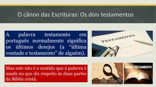 O cânon das Escrituras: Os dois testamentos
A palavra testamento em
português normalmente significa
os últimos desejos (a “última
vontade e testamento” de alguém).
Mas este não é o sentido que a palavra é
usada no que diz respeito às duas partes
da Bíblia cristã.
 