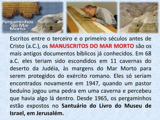 Escritos entre o terceiro e o primeiro séculos antes de
Cristo (a.C.), os MANUSCRITOS DO MAR MORTO são os
mais antigos documentos bíblicos já conhecidos. Em 68
a.C. eles teriam sido escondidos em 11 cavernas do
deserto da Judéia, às margens do Mar Morto para
serem protegidos do exército romano. Eles só seriam
encontrados novamente em 1947, quando um pastor
beduíno jogou uma pedra em uma caverna e percebeu
que havia algo lá dentro. Desde 1965, os pergaminhos
estão expostos no Santuário do Livro do Museu de
Israel, em Jerusalém.
 