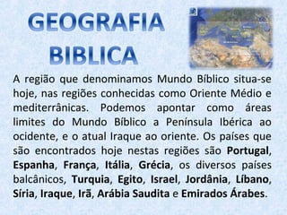 A região que denominamos Mundo Bíblico situa-se
hoje, nas regiões conhecidas como Oriente Médio e
mediterrânicas. Podemos apontar como áreas
limites do Mundo Bíblico a Península Ibérica ao
ocidente, e o atual Iraque ao oriente. Os países que
são encontrados hoje nestas regiões são Portugal,
Espanha, França, Itália, Grécia, os diversos países
balcânicos, Turquia, Egito, Israel, Jordânia, Líbano,
Síria, Iraque, Irã, Arábia Saudita e Emirados Árabes.
 