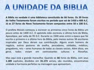 A Bíblia na verdade é uma biblioteca constituída de 66 livros. Os 39 livros
do Velho Testamento foram escritos no período que vai de 1450 a 400 A.C.
Já os 27 livros do Novo Testamento foram compostos entre 50 e 100 D.C.
O profeta Moisés começou a escrever os primeiros cinco livros da Bíblia um
pouco antes de 1400 A.C. O apóstolo João escreveu o último livro da Bíblia,
Apocalipse, por volta de 95 D.C. Durante os 1500 anos entre a época que foi
escrito o primeiro e o último livro da Bíblia, pelo menos outros 38 escritores
inspirados por Deus deram sua contribuição. Alguns eram homens de
negócio, outros pastores de ovelha, pescadores, soldados, médicos,
pregadores, reis – seres humanos de todas as classes sociais. Além disso, em
geral, todos viviam em contrastantes culturas e filosofias.
Mas aqui está a grande maravilha: Quando os 66 livros da Bíblia, com seus
1.189 capítulos, divididos em 31.173 versos, são reunidos, encontramos
unidade e harmonia perfeitas na mensagem que apresentam.
 