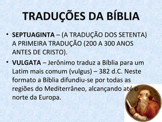 TRADUÇÕES DA BÍBLIA
• SEPTUAGINTA – (A TRADUÇÃO DOS SETENTA)
A PRIMEIRA TRADUÇÃO (200 A 300 ANOS
ANTES DE CRISTO).
• VULGATA – Jerônimo traduz a Bíblia para um
Latim mais comum (vulgus) – 382 d.C. Neste
formato a Bíblia difundiu-se por todas as
regiões do Mediterrâneo, alcançando até o
norte da Europa.
 