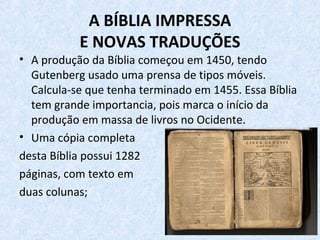 A BÍBLIA IMPRESSA
E NOVAS TRADUÇÕES
• A produção da Bíblia começou em 1450, tendo
Gutenberg usado uma prensa de tipos móveis.
Calcula-se que tenha terminado em 1455. Essa Bíblia
tem grande importancia, pois marca o início da
produção em massa de livros no Ocidente.
• Uma cópia completa
desta Bíblia possui 1282
páginas, com texto em
duas colunas;
 