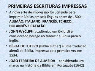 PRIMEIRAS ESCRITURAS IMPRESSAS
• A nova arte de impressão foi utilizada para
imprimir Bíblias em seis línguas antes de 1500 –
ALEMÃO, ITALIANO, FRANCÊS, TCHECO,
HOLANDÊS E CATALÃO.
• JOHN WYCLIFF (acadêmico em Oxford) é
considerado herege ao traduzir a Bíblia para o
Inglês.
• BÍBLIA DE LUTERO (Bíblia Luther) é uma tradução
alemã da Bíblia, impressa pela primeira vez em
1534.
• JOÃO FERREIRA DE ALMEIDA – considerada um
marco na história da Bíblia em Português (1642)
 