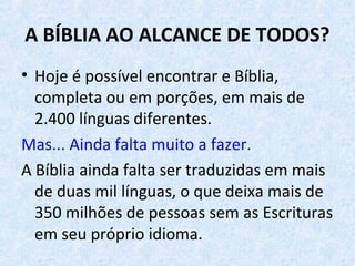A BÍBLIA AO ALCANCE DE TODOS?
• Hoje é possível encontrar e Bíblia,
completa ou em porções, em mais de
2.400 línguas diferentes.
Mas... Ainda falta muito a fazer.
A Bíblia ainda falta ser traduzidas em mais
de duas mil línguas, o que deixa mais de
350 milhões de pessoas sem as Escrituras
em seu próprio idioma.
 
