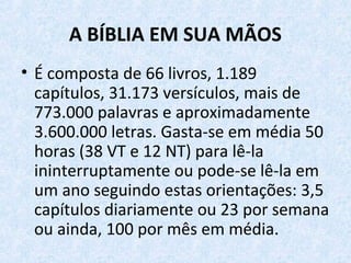 A BÍBLIA EM SUA MÃOS
• É composta de 66 livros, 1.189
capítulos, 31.173 versículos, mais de
773.000 palavras e aproximadamente
3.600.000 letras. Gasta-se em média 50
horas (38 VT e 12 NT) para lê-la
ininterruptamente ou pode-se lê-la em
um ano seguindo estas orientações: 3,5
capítulos diariamente ou 23 por semana
ou ainda, 100 por mês em média.
 