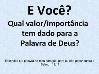 E Você?
Qual valor/importância
tem dado para a
Palavra de Deus?
Escondi a tua palavra no meu coração, para eu não pecar contra ti.
Salmo 119.11
 