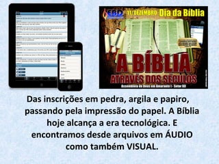 Das inscrições em pedra, argila e papiro,
passando pela impressão do papel. A Bíblia
hoje alcança a era tecnológica. E
encontramos desde arquivos em ÁUDIO
como também VISUAL.
 