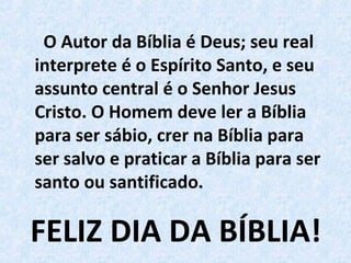 FELIZ DIA DA BÍBLIA!
O Autor da Bíblia é Deus; seu real
interprete é o Espírito Santo, e seu
assunto central é o Senhor Jesus
Cristo. O Homem deve ler a Bíblia
para ser sábio, crer na Bíblia para
ser salvo e praticar a Bíblia para ser
santo ou santificado.
 