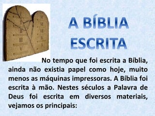 No tempo que foi escrita a Bíblia,
ainda não existia papel como hoje, muito
menos as máquinas impressoras. A Bíblia foi
escrita à mão. Nestes séculos a Palavra de
Deus foi escrita em diversos materiais,
vejamos os principais:
 
