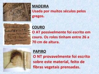 MADEIRA
Usada por muitos séculos pelos
gregos.
COURO
O AT possivelmente foi escrito em
couro. Os rolos tinham entre 26 a
70 cm de altura.
PAPIRO
O NT provavelmente foi escrito
sobre este material, feito de
fibras vegetais prensadas.
 