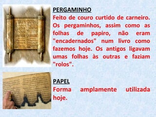 PERGAMINHO
Feito de couro curtido de carneiro.
Os pergaminhos, assim como as
folhas de papiro, não eram
"encadernados" num livro como
fazemos hoje. Os antigos ligavam
umas folhas às outras e faziam
"rolos".
PAPEL
Forma amplamente utilizada
hoje.
 