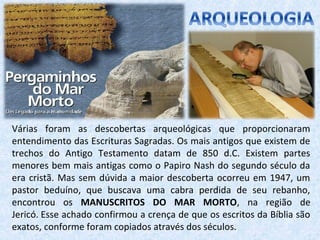 Várias foram as descobertas arqueológicas que proporcionaram
entendimento das Escrituras Sagradas. Os mais antigos que existem de
trechos do Antigo Testamento datam de 850 d.C. Existem partes
menores bem mais antigas como o Papiro Nash do segundo século da
era cristã. Mas sem dúvida a maior descoberta ocorreu em 1947, um
pastor beduíno, que buscava uma cabra perdida de seu rebanho,
encontrou os MANUSCRITOS DO MAR MORTO, na região de
Jericó. Esse achado confirmou a crença de que os escritos da Bíblia são
exatos, conforme foram copiados através dos séculos.
 