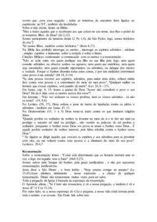 ocorre que ,com essa negação , todas as tentativas de encontrar fatos ligados ao
espiritismo no NT , também são invalidadas .
Sobre a vida eterna, lemos na Bíblia:
"Mas a todos aqueles que o receberam aos que crêem no seu nome, deu-lhes o poder de
se tornarem filhos de Deus? (Jo 1,12).
Somos participantes da natureza divina (2 Pe 1,4), diz São Pedro, logo, somos herdeiros
do céu."]
"Se somos filhos, também somos herdeiros." (Rom 8,17).
Na Bíblia fica proibido interrogar os mortos , interrogar os espíritos adivinhos , médiuns
, simples espíritos e fantasmas sobre a verdade e sobre o futuro.
Citações Bíblicas condenando a comunicação com os mortos e a reencarnação :
"Não se ache entre vós quem purifique seu filho ou sua filha pelo fogo, nem quem
consulte adivinhos ou observe sonhos ou agouros, nem quem use malefícios, nem quem
seja encantador, nem quem consulte nigromantes, ou adivinhos, ou indague dos mortos
a verdade. Porque o Senhor abomina todas estas coisas, e por tais maldades exterminará
estes povos à tua entrada" (Dt 18, 9-14)
"Se uma pessoa recorrer aos espíritos, adivinhos, para andar atrás deles, voltarei minha
face contra essa pessoa e a exterminarei do meio do meu povo". "Qualquer mulher ou
homem que evocar espíritos, será punido de morte" (Lev 20, 6 - 27).
Em Isaias, cap. 8, 19, lemos a queixa de Deus "Acaso não consultará o povo o seu
Deus? Há de ir falar com os mortos acerca dos vivos"?
Em Jeremias : "Não vos seduzam os vossos profetas, nem os vossos adivinhos... eu não
os enviei" (19, 8,9).
No Levítico (20, 27), Deus ordena a pena de morte de lapidação contra os pitões e
adivinhos , também em Isaías 47, 13.
No Deuteronômio (13, 1 a 5) Deus torna-se irado contra os que instituem religiões
falsas:
"Quando profeta ou sonhador de sonhos se levantar no meio de ti e te der um sinal ou
prodígio e suceder tal sinal ou prodígio... não ouvirás as palavras de tal profeta e
sonhador, porquanto o Senhor vosso Deus vos prova se amais o Senhor vosso Deus... E
aquele profeta sonhador de sonhos morrerá, pois falou rebeldia contra o Senhor vosso
Deus."
“ Se alguém se dirigir àqueles que evocam os espíritos e aos adivinhos para se prostituir
com eles, eu me voltarei contra essa pessoa e a eliminarei do meio de seu povo".
Leviticos 20 6,7
Reencarnação
Sobre a reencarnação lemos : "Como está determinado que os homens morram uma só
vez, e logo em seguida vem o Juízo" (Heb 9,27).
Somos salvos pelo Sangue do Senhor, pela graça justificadora , e não por sucessivas
reencarnações purificadoras.
Jesus disse a São Dimas , o bom ladrão : "Hoje estarás comigo no paraíso" (Lc
23,43).Jesus eliminou nitidamente , nessa expressão , a chance de qualquer
reencarnação. Dimas não reencarnaria muitas vezes para ser salvo.
Toda a pregação da Igreja é baseada na esperança da ressurreição.
O Apóstolo afirma : "Se Cristo não ressuscitou, é vã a nossa pregação, e também é vã a
nossa fé" (1 Cor 15,14).
Por outro lado, se a nossa esperança do Céu é pequena, a nossa vida cristã terrena perde
todo o sentido e se esvazia. São Paulo fala sobre isso:
 