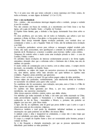 "Se é só para essa vida que temos colocado a nossa esperança em Cristo, somos, de
todos os homens, os mais dignos de lástima? (1 Cor 15,19).
Orar e não mediunidade
Nós , cristãos , não necessitamos interrogar ninguém sobre a verdade, porque a verdade
já nos foi revelada .
Nós não estamos em busca da verdade, já a encontramos em Cristo Jesus e na Sua
Igreja, sob a guia do Espírito Santo - o Espírito de Verdade.
O Espírito Santo ilumina, guia, e defende a Sua Igreja; derramando Seus dons sobre os
fiéis.
Os dons proféticos, por seu turno, são de todos os batizados, que sabem e por isso
anunciam o Reino de Deus, a Sua glória e o Seu poder na terra e no céu.
Quando Deus deseja transmitir alguma revelação particular, essa verdade deve ser
comunicada a todos; e, até a Segunda Vinda do Cristo, não há nenhuma nova revelação
a ser feita!
As revelações particulares servem para reforçar a mensagem original revelada pelo
Cristo, elas nada acrescentam, nem aperfeiçoam o conteúdo da doutrina que constitui o
depósito da fé. Destinam-se a mostrar o caminho para vivermos melhor como cristãos.
Tampouco há controle sobre o modo como uma revelação privada se dará - o caso de
Lourdes, Fátima e outros.
Os adivinhos fazem revelações de interesse exclusivamente pessoal e de forma regular,
sistemática; deixando claro que a soberania sobre o fenômeno não é divina, mas sim, do
médium em questão.
O modo cristão de comunicação com os mortos, com as almas santas, é sempre através
da oração , na comunhão do Espírito Santo.
No espiritismo, as culpas são pagas em sucessivos processos de encarnação. Não há
céu, nem inferno, apenas orbes mais elevadas nas quais habitam os espíritos mais
evoluídos. Pagamos penas pretéritas que ignoramos.
Voltam a viver os bons e os maus! Os que sofrem pagam culpas de vidas pretéritas.
Nossas culpas são perdoadas, verdadeiramente, pela misericórdia divina no batismo e
no sacramento da confissão para quem volta a pecar.
No espiritismo não há sacramentos, nem redenção, nem juízo, nem o Cristo é o Filho de
Deus, apenas um espírito mais evoluído.
Os espíritos são feitos ignorantes por Deus, e, por isso, aprendem e evoluem
moralmente, nas sucessivas encarnações.
Além desses aspectos referidos existem outros, que alinho abaixo.
Um indivíduo que tenha encarnado na Índia, e um outro que tenha encarnado na China,
muito provavelmente seguirão o bramanismo e o budismo, consequentemente , não
conhecerão as leis de Deus , transmitidas a Moisés, e, portanto, não poderão ser
julgados por seus atos , pelo Deus cristão.
A rigor, não há, no espiritismo, uma lei geral que possa definir o que é certo e o que é
errado para cada um dos contextos religiosos.
Observa-se também a total perda da identidade individual mediante as sucessivas
encarnações nas quais podemos ser até filhos dos nossos filhos.
A unidade corpo e alma é insuperável no cristianismo, o corpo não é uma roupa que
pode ser substituída por outras infinitas vezes.
O corpo é o templo do Espírito Santo e deve ser reverenciado pelos homens, porque é
vontade de Deus.
Se é tão frequente a chamada encarnação, por que as pessoas apresentam tanta
dificuldade para lembrar as vidas pretéritas ?
 