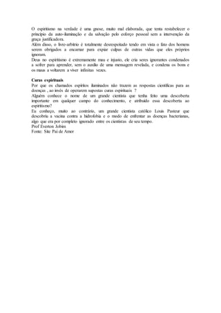 O espiritismo na verdade é uma gnose, muito mal elaborada, que tenta restabelecer o
princípio da auto-iluminação e da salvação pelo esforço pessoal sem a intervenção da
graça justificadora.
Além disso, o livre-arbítrio é totalmente desrespeitado tendo em vista o fato dos homens
serem obrigados a encarnar para expiar culpas de outras vidas que eles próprios
ignoram.
Deus no espiritismo é extremamente mau e injusto, ele cria seres ignorantes condenados
a sofrer para aprender, sem o auxilio de uma mensagem revelada, e condena os bons e
os maus a voltarem a viver infinitas vezes.
Curas espirituais
Por que os chamados espíritos iluminados não trazem as respostas científicas para as
doenças , ao invés de operarem supostas curas espirituais ?
Alguém conhece o nome de um grande cientista que tenha feito uma descoberta
importante em qualquer campo do conhecimento, e atribuído essa descoberta ao
espiritismo?
Eu conheço, muito ao contrário, um grande cientista católico Louis Pasteur que
descobriu a vacina contra a hidrofobia e o modo de enfrentar as doenças bacterianas,
algo que era por completo ignorado entre os cientistas de seu tempo.
Prof Everton Jobim
Fonte: Site Pai de Amor
 