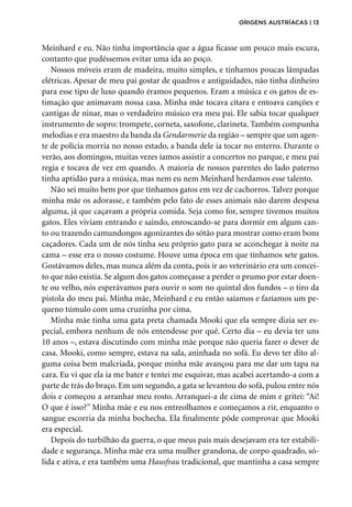 Meinhard e eu. Não tinha importância que a água ficasse um pouco mais escura,
contanto que pudéssemos evitar uma ida ao poço.
Nossos móveis eram de madeira, muito simples, e tínhamos poucas lâmpadas
elétricas. Apesar de meu pai gostar de quadros e antiguidades, não tinha dinheiro
para esse tipo de luxo quando éramos pequenos. Eram a música e os gatos de es-
timação que animavam nossa casa. Minha mãe tocava cítara e entoava canções e
cantigas de ninar, mas o verdadeiro músico era meu pai. Ele sabia tocar qualquer
instrumento de sopro: trompete, corneta, saxofone, clarineta. Também compunha
melodias e era maestro da banda da Gendarmerie da região – sempre que um agen-
te de polícia morria no nosso estado, a banda dele ia tocar no enterro. Durante o
verão, aos domingos, muitas vezes íamos assistir a concertos no parque, e meu pai
regia e tocava de vez em quando. A maioria de nossos parentes do lado paterno
tinha aptidão para a música, mas nem eu nem Meinhard herdamos esse talento.
Não sei muito bem por que tínhamos gatos em vez de cachorros. Talvez porque
minha mãe os adorasse, e também pelo fato de esses animais não darem despesa
alguma, já que caçavam a própria comida. Seja como for, sempre tivemos muitos
gatos. Eles viviam entrando e saindo, enroscando-se para dormir em algum can-
to ou trazendo camundongos agonizantes do sótão para mostrar como eram bons
caçadores. Cada um de nós tinha seu próprio gato para se aconchegar à noite na
cama – esse era o nosso costume. Houve uma época em que tínhamos sete gatos.
Gostávamos deles, mas nunca além da conta, pois ir ao veterinário era um concei-
to que não existia. Se algum dos gatos começasse a perder o prumo por estar doen­
te ou velho, nós esperávamos para ouvir o som no quintal dos fundos – o tiro da
pistola do meu pai. Minha mãe, Meinhard e eu então saíamos e fazíamos um pe-
queno túmulo com uma cruzinha por cima.
Minha mãe tinha uma gata preta chamada Mooki que ela sempre dizia ser es-
pecial, embora nenhum de nós entendesse por quê. Certo dia – eu devia ter uns
10 anos –, estava discutindo com minha mãe porque não queria fazer o dever de
casa. Mooki, como sempre, estava na sala, aninhada no sofá. Eu devo ter dito al-
guma coisa bem malcriada, porque minha mãe avançou para me dar um tapa na
cara. Eu vi que ela ia me bater e tentei me esquivar, mas acabei acertando-a com a
parte de trás do braço. Em um segundo, a gata se levantou do sofá, pulou entre nós
dois e começou a arranhar meu rosto. Arranquei-a de cima de mim e gritei: “Ai!
O que é isso?” Minha mãe e eu nos entreolhamos e começamos a rir, enquanto o
sangue escorria da minha bochecha. Ela finalmente pôde comprovar que Mooki
era especial.
Depois do turbilhão da guerra, o que meus pais mais desejavam era ter estabili-
dade e segurança. Minha mãe era uma mulher grandona, de corpo quadrado, só-
lida e ativa, e era também uma Hausfrau tradicional, que mantinha a casa sempre
origens austríacas | 13
 
