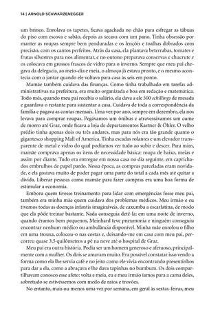 14 | Arnold Schwarzenegger
um brinco. Enrolava os tapetes, ficava agachada no chão para esfregar as tábuas
do piso com escova e sabão, depois as secava com um pano. Tinha obsessão por
manter as roupas sempre bem penduradas e os lençóis e toalhas dobrados com
pre­
cisão, com os cantos perfeitos. Atrás da casa, ela plantava beterrabas, tomates e
frutas silvestres para nos alimentar, e no outono preparava conservas e chucrute e
os colocava em grossos frascos de vidro para o inverno. Sempre que meu pai che-
gava da delegacia, ao meio-dia e meia, o almoço já estava pronto, e o mesmo acon-
tecia com o jantar quando ele voltava para casa às seis em ponto.
Mamãe também cuidava das finanças. Como tinha trabalhado em tarefas ad-
ministrativas na prefeitura, era muito organizada e boa em redação e matemática.
Todo mês, quando meu pai recebia o salário, ela dava a ele 500 schillings de mesada
e guardava o restante para sustentar a casa. Cuidava de toda a correspondência da
família e pagava as contas mensais. Uma vez por ano, sempre em dezembro, ela nos
levava para comprar roupas. Pegávamos um ônibus e atravessávamos um cume
de morro até Graz, onde ficava a loja de departamentos Kastner & Öhler. O velho
prédio tinha apenas dois ou três andares, mas para nós era tão grande quanto o
gigantesco shopping Mall of America. Tinha escadas rolantes e um elevador trans-
parente de metal e vidro do qual podíamos ver tudo ao subir e descer. Para mim,
mamãe comprava apenas os itens de necessidade básica: roupa de baixo, meias e
assim por diante. Tudo era entregue em nossa casa no dia seguinte, em capricha-
dos embrulhos de papel pardo. Nessa época, as compras parceladas eram novida-
de, e ela gostava muito de poder pagar uma parte do total a cada mês até quitar a
dívida. Liberar pessoas como mamãe para fazer compras era uma boa forma de
estimular a economia.
Embora quem tivesse treinamento para lidar com emergências fosse meu pai,
também era minha mãe quem cuidava dos problemas médicos. Meu irmão e eu
tivemos todas as doenças infantis imagináveis, de caxumba a escarlatina, de modo
que ela pôde treinar bastante. Nada conseguia detê-la: em uma noite de inverno,
quando éramos bem pequenos, Meinhard teve pneumonia e ninguém conseguiu
encontrar nenhum médico ou ambulância disponível. Minha mãe enrolou o filho
em uma trouxa, colocou-o nas costas e, deixando-me em casa com meu pai, per-
correu quase 3,5 quilômetros a pé na neve até o hospital de Graz.
Meu pai era outra história. Podia ser um homem generoso e afetuoso, principal-
mente com a mulher. Os dois se amavam muito. Era possível constatar isso vendo a
forma como ela lhe servia café e no jeito como ele vivia encontrando presentinhos
para dar a ela, como a abraçava e lhe dava tapinhas no bumbum. Os dois compar-
tilhavam conosco esse afeto: volta e meia, eu e meu irmão íamos para a cama deles,
sobretudo se estivéssemos com medo de raios e trovões.
No entanto, mais ou menos uma vez por semana, em geral às sextas-feiras, meu
 
