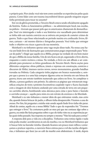 16 | Arnold Schwarzenegger
o próprio país. Pior ainda: você não tem como assimilar as experiências pelas quais
passou. Como lidar com um trauma inacreditável desses quando ninguém sequer
tinha permissão para tocar no assunto?
Em vez da glória prometida, o Terceiro Reich estava sendo oficialmente apagado
da história. Todos os funcionários públicos – na administração local, nas escolas,
na polícia – tiveram que passar pelo que os americanos chamavam de desnazifica-
ção. Você era interrogado e todo o seu histórico era vasculhado para determinar
se tinha sido um nazista convicto ou se estivera em posição de cometer crimes de
guerra. Tudo o que fosse relacionado ao período nazista era confiscado: livros, fil-
mes, cartazes – até mesmo diários e fotografias pessoais. Você tinha que entregar
tudo: o objetivo era riscar a guerra da sua memória.
Meinhard e eu tínhamos apenas uma vaga noção disso tudo. Na nossa casa ha-
via um lindo livro de ilustrações que costumávamos pegar emprestado para“brin-
car de padre” e fingir que aquilo era a Bíblia, porque na verdade ele era bem maior
do que a Bíblia da nossa família. Um de nós ficava em pé, segurando o livro aberto,
enquanto o outro recitava a missa. Na verdade, o livro era um álbum a ser com-
pletado para promover os feitos grandiosos do Terceiro Reich. Havia seções para
diferentes categorias: obras públicas, túneis e represas em construção, comícios e
discursos de Hitler, imensos navios novos, novos monumentos, grandes batalhas
travadas na Polônia. Cada categoria tinha páginas em branco numeradas e, sem-
pre que a pessoa ia a uma loja comprar alguma coisa ou investia em um bônus de
guerra, tirava um retrato também numerado que colava no livro. Ao completar o
álbum, a pessoa ganhava um prêmio. Eu adorava as páginas que retratavam mag-
níficas estações de trem e potentes locomotivas cuspindo vapor e ficava fascinado
com a imagem de dois homens andando por uma estrada de terra em um peque-
no carrinho aberto, bombeando uma alavanca para cima e para baixo e fazendo
o carrinho avançar – aquilo para mim era um retrato da aventura e da liberdade.
Meinhard e eu não tínhamos a menor ideia do que estávamos vendo, mas certo
dia, quando fomos brincar de padre, o álbum tinha desaparecido.Viramos a casa do
avesso. Por fim, fui perguntar a minha mãe aonde aquele lindo livro tinha ido parar.
Afinal de contas, aquilo era a nossa Bíblia! Tudo o que ela respondeu foi: “Tivemos
que entregar o livro.” Eu costumava pedir ao meu pai que me contasse algo sobre a
guerra, ou então lhe fazia perguntas sobre o que ele tinha visto ou as experiências pe-
las quais tinha passado.Sua resposta era sempre a mesma:“Não há nada para contar.”
A resposta dele para a vida era a disciplina. Tínhamos uma rotina rígida e nada
nela podia mudar: acordávamos às seis da manhã, e eu ou Meinhard tínhamos que
ir buscar leite na fazenda vizinha. Quando ficamos um pouco mais velhos e come-
çamos a praticar esportes, o exercício físico entrou para o rol das tarefas obrigató-
rias, e tínhamos que fazer jus ao café da manhã com abdominais. À tarde, depois
 