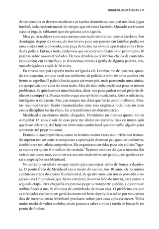 de terminados os deveres escolares e as tarefas domésticas, meu pai nos fazia jogar
futebol, independentemente do tempo que estivesse fazendo. Quando errávamos
alguma jogada, sabíamos que ele gritaria com a gente.
Meu pai acreditava com essa mesma convicção em treinar nossos cérebros. Aos
domingos, depois da missa, ele nos levava para um passeio em família: podia ser
uma visita a outro povoado, uma peça de teatro, ou vê-lo se apresentar com a ban-
da da polícia. Então, à noite, tínhamos que escrever um relatório de pelo menos 10
páginas sobre nossas atividades. Ele nos devolvia os relatórios cheios de comentá-
rios escritos em vermelho e, se tivéssemos errado a grafia de alguma palavra, éra-
mos obrigados a copiá-la 50 vezes.
Eu amava meu pai e queria muito ser igual a ele. Lembro-me de uma vez, quan-
do era pequeno, em que vesti seu uniforme de policial e subi em uma cadeira em
frente ao espelho. O paletó descia quase até meus pés, mais parecendo uma túnica,
e o quepe caía por cima do meu nariz. Mas ele não tinha paciência para os nossos
problemas. Se quiséssemos uma bicicleta, dizia-nos para ganhar nosso próprio di-
nheiro e comprá-la. Nunca soube o que era ser bom o suficiente, forte o suficiente,
inteligente o suficiente. Meu pai sempre me dizia que havia como melhorar. Mui-
tos meninos teriam ficado traumatizados com essa exigência toda, mas no meu
caso a disciplina surtiu efeito. Eu a transformei em determinação.
Meinhard e eu éramos muito chegados. Dormimos no mesmo quarto até eu
completar 18 anos e sair de casa para me alistar no exército, mas eu nunca quis
que fosse diferente. Até hoje me sinto mais confortável quando tenho alguém para
conversar até pegar no sono.
Éramos ultracompetitivos, como os irmãos muitas vezes são – vivíamos tentan-
do superar um ao outro e conquistar a aprovação de nosso pai, que, naturalmente,
também era um atleta competitivo. Ele organizava corridas para nós e dizia:“Ago-
ra vamos ver quem é o melhor de verdade.” Éramos maiores do que a maioria dos
outros meninos, mas, como eu era um ano mais novo, em geral quem ganhava es-
sas competições era Meinhard.
No entanto, eu estava sempre atento para encontrar jeitos de tomar a diantei-
ra. O ponto fraco de Meinhard era o medo do escuro. Aos 10 anos, ele terminou
a primeira etapa do ensino fundamental, de quatro anos, em nosso povoado e in-
gressou na Hauptschule, que ficava em Graz, do outro lado do morro, para cursar a
segunda etapa. Para chegar lá era preciso pegar o transporte público, e o ponto de
ônibus ficava a uns 20 minutos de caminhada da nossa casa. O problema era que
as atividades escolares em geral duravam até bem depois de o sol se pôr nos curtos
dias de inverno, então Meinhard precisava voltar para casa após escurecer. Tinha
muito medo de voltar sozinho, então passou a caber a mim a tarefa de buscá-lo no
ponto de ônibus.
origens austríacas | 17
 