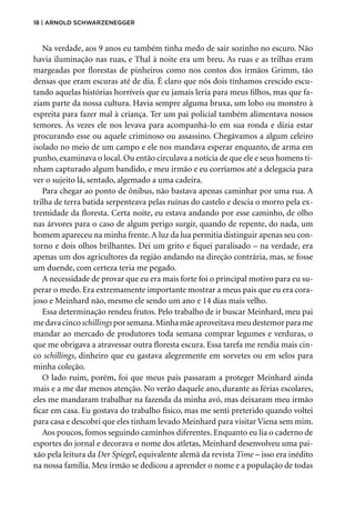 18 | Arnold Schwarzenegger
Na verdade, aos 9 anos eu também tinha medo de sair sozinho no escuro. Não
havia iluminação nas ruas, e Thal à noite era um breu. As ruas e as trilhas eram
margeadas por florestas de pinheiros como nos contos dos irmãos Grimm, tão
densas que eram escuras até de dia. É claro que nós dois tínhamos crescido escu-
tando aquelas histórias horríveis que eu jamais leria para meus filhos, mas que fa-
ziam parte da nossa cultura. Havia sempre alguma bruxa, um lobo ou monstro à
espreita para fazer mal à criança. Ter um pai policial também alimentava nossos
temores. Às vezes ele nos levava para acompanhá-lo em sua ronda e dizia estar
procurando esse ou aquele criminoso ou assassino. Chegávamos a algum celeiro
isolado no meio de um campo e ele nos mandava esperar enquanto, de arma em
punho, examinava o local. Ou então circulava a notícia de que ele e seus homens ti-
nham capturado algum bandido, e meu irmão e eu corríamos até a delegacia para
ver o sujeito lá, sentado, algemado a uma cadeira.
Para chegar ao ponto de ônibus, não bastava apenas caminhar por uma rua. A
trilha de terra batida serpenteava pelas ruínas do castelo e descia o morro pela ex-
tremidade da floresta. Certa noite, eu estava andando por esse caminho, de olho
nas árvores para o caso de algum perigo surgir, quando de repente, do nada, um
homem apareceu na minha frente.A luz da lua permitia distinguir apenas seu con-
torno e dois olhos brilhantes. Dei um grito e fiquei paralisado – na verdade, era
apenas um dos agricultores da região andando na direção contrária, mas, se fosse
um duende, com certeza teria me pegado.
A necessidade de provar que eu era mais forte foi o principal motivo para eu su-
perar o medo. Era extremamente importante mostrar a meus pais que eu era cora-
joso e Meinhard não, mesmo ele sendo um ano e 14 dias mais velho.
Essa determinação rendeu frutos. Pelo trabalho de ir buscar Meinhard, meu pai
medavacincoschillingsporsemana.Minhamãeaproveitavameudestemorparame
mandar ao mercado de produtores toda semana comprar legumes e verduras, o
que me obrigava a atravessar outra floresta escura. Essa tarefa me rendia mais cin-
co schillings, dinheiro que eu gastava alegremente em sorvetes ou em selos para
minha coleção.
O lado ruim, porém, foi que meus pais passaram a proteger Meinhard ainda
mais e a me dar menos atenção. No verão daquele ano, durante as férias escolares,
eles me mandaram trabalhar na fazenda da minha avó, mas deixaram meu irmão
ficar em casa. Eu gostava do trabalho físico, mas me senti preterido quando voltei
para casa e descobri que eles tinham levado Meinhard para visitar Viena sem mim.
Aos poucos, fomos seguindo caminhos diferentes. Enquanto eu lia o caderno de
esportes do jornal e decorava o nome dos atletas, Meinhard desenvolveu uma pai-
xão pela leitura da Der Spiegel, equivalente alemã da revista Time – isso era inédito
na nossa família. Meu irmão se dedicou a aprender o nome e a população de todas
 