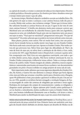 as capitais do mundo, e o nome e a extensão de todos os rios importantes. Decorou
a tabela periódica e fórmulas químicas. Era fanático por fatos e desafiava nosso pai
o tempo inteiro para testar o que ele sabia.
Ao mesmo tempo, Meinhard adquiriu verdadeira aversão ao trabalho físico. Ele
não gostava de sujar as mãos e começou a usar camisas brancas todo dia para ir
à escola. Minha mãe aceitou, mas reclamou comigo: “Pensei que já tivesse traba-
lho suficiente lavando as camisas brancas do seu pai. E agora lá me vem ele com
mais camisas brancas.” A família não demorou muito para começar a prever que
Meinhard seria um trabalhador de colarinho branco, quem sabe um engenheiro,
enquanto eu seria um trabalhador braçal, pois não me importava nem um pouco
em sujar as mãos.“Você quer ser mecânico?”, perguntavam meus pais.“Ou que tal
marceneiro?”Ou então achavam que eu poderia me tornar policial, como meu pai.
Meus planos, porém, eram outros. Não sei muito bem como, mas um pensa-
mento havia tomado forma na minha mente: meu lugar era nos Estados Unidos.
Não havia nada mais concreto que isso. Apenas os Estados Unidos. Não tenho cer-
teza do que provocou isso. Talvez fosse para fugir das dificuldades de Thal e da
mão de ferro do meu pai, ou talvez fosse a animação da ida diária a Graz, onde,
no outono de 1957, segui Meinhard rumo à Hauptschule e comecei a quinta série.
Em comparação com Thal, Graz era uma gigantesca metrópole, com tudo a que
se tinha direito: carros, lojas, calçadas. Não havia nenhum americano lá, mas os
Estados Unidos começavam a influenciar nossa cultura. Todas as crianças sabiam
brincar de caubói e índio. Víamos imagens de cidades, subúrbios, marcos arquite-
tônicos e autoestradas americanos em nossos livros escolares e nos documentários
granulados em preto e branco exibidos no antigo projetor de nossa sala de aula.
Mais importante ainda: sabíamos que nossa segurança dependia dos Estados Uni-
dos. Na Áustria, a Guerra Fria não demorou a começar. Sempre que havia alguma
crise, meu pai tinha que arrumar a mochila e partir para a fronteira com a Hungria,
quase 90 quilômetros a leste, para ajudar a guarnecer as defesas do país. Um ano an-
tes, em 1956, quando os soviéticos haviam esmagado a revolução húngara, ele fica-
ra encarregado de cuidar das centenas de refugiados que acorriam à nossa região.
Participou da montagem dos campos de reassentamento e ajudou os refugiados a
chegarem aonde quisessem ir. Alguns optaram pelo Canadá, outros preferiram fi-
car na Áustria e, naturalmente, muitos escolheram ir para os Estados Unidos. Meu
pai e seus homens trabalhavam diretamente com as famílias, e ele levava a mim e
Meinhard para ajudar na distribuição da sopa, o que me causou forte impressão.
Nossa educação em relação ao mundo continuava no NonStop Kino, um ci-
nejornal perto da praça central de Graz. Primeiro havia um noticiário com ima-
gens do mundo inteiro dublado em alemão, depois um desenho do Mickey ou de
origens austríacas | 19
 