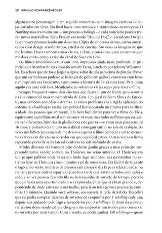 20 | Arnold Schwarzenegger
algum outro personagem e em seguida comerciais com imagens estáticas de lo-
jas variadas em Graz. No final havia uma música e a transmissão recomeçava. O
NonStop não era muito caro – uns poucos schillings – e cada noticiário parecia tra-
zer novas maravilhas: Elvis Presley cantando “Hound Dog”, o presidente Dwight
Eisenhower pronunciando um discurso. Clipes de empresas aéreas, carros ameri-
canos com design aerodinâmico, estrelas de cinema. São essas as imagens de que
me lembro. Havia também coisas chatas, é claro, e coisas das quais eu nem sequer
me dava conta, como a crise do canal de Suez em 1956.
Os filmes americanos causavam uma impressão ainda mais profunda. O pri-
meiro que Meinhard e eu vimos foi um do Tarzã, estrelado por Johnny Weissmul-
ler. Eu achava que ele fosse largar o cipó e saltar da tela para cima da plateia. Pensar
que um ser humano pudesse se balançar de galho em galho e conversar com leões
e chimpanzés era fascinante, assim como a história de Tarzã com Jane. Para mim,
aquilo era uma vida boa. Meinhard e eu voltamos várias vezes para rever o filme.
Sempre frequentávamos dois cinemas que ficavam um de frente para o outro
na rua comercial mais movimentada de Graz. Em geral exibiam filmes de faroes-
te, mas também comédias e dramas. O único problema era a rígida aplicação do
sistema de classificação etária. Um policial ficava postado no cinema para verificar
a idade das pessoas que entravam. Era bem fácil entrar para ver o filme do Elvis,
equivalente a um filme atual com censura 14 anos, mas todos os filmes que eu que-
ria ver – faroestes, histórias de gladiadores e de guerra – estavam mais para censura
16 anos, e portanto era muito mais difícil conseguir entrar na sala de exibição. Às
vezes um bilheteiro camarada me deixava esperar o filme começar e então menea-
va a cabeça em direção ao corredor em que o policial estava. Outras vezes eu ficava
esperando perto da saída lateral e entrava na sala andando de costas.
Minha diversão era bancada pelo dinheiro ganho graças a meu primeiro em-
preendimento: vender sorvete no Thalersee no verão anterior. O Thalersee era
um parque público onde havia um lindo lago aninhado nas montanhas no ex-
tremo leste de Thal, uns cinco minutos a pé de nossa casa. Era fácil ir de Graz até
o lago e, no verão, milhares de pessoas iam passar o dia lá para relaxar, nadar ou
remar e praticar outros esportes. Quando a tarde caía, estavam todos com calor e
sede, e ao ver pessoas fazendo fila na barraquinha de sorvete do terraço, percebi
que ali havia uma oportunidade a ser explorada. O parque era bem grande e, de-
pendendo de onde estivesse a sua toalha, para ir ao terraço você precisaria cami-
nhar 10 minutos. Quando você voltasse, seu sorvete já teria derretido. Descobri
que eu podia comprar dezenas de sorvetes de casquinha por 1 schilling cada um,
depois sair andando pelo lago e revendê-los por 3 schillings. O dono da sorvete-
ria gostou dessa renda extra e chegou a me emprestar um isopor para conservar
os sorvetes por mais tempo. Com a venda, eu podia ganhar 150 schillings – quase
 