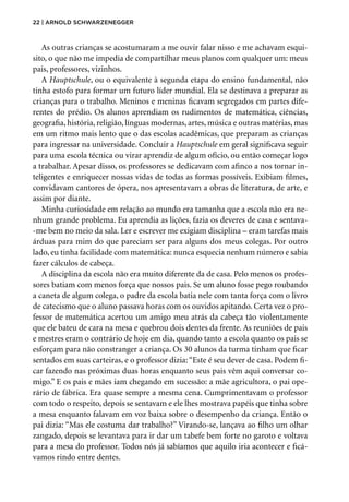 22 | Arnold Schwarzenegger
As outras crianças se acostumaram a me ouvir falar nisso e me achavam esqui-
sito, o que não me impedia de compartilhar meus planos com qualquer um: meus
pais, professores, vizinhos.
A Hauptschule, ou o equivalente à segunda etapa do ensino fundamental, não
tinha estofo para formar um futuro líder mundial. Ela se destinava a preparar as
crianças para o trabalho. Meninos e meninas ficavam segregados em partes dife-
rentes do prédio. Os alunos aprendiam os rudimentos de matemática, ciências,
geo­grafia, história, religião, línguas modernas, artes, música e outras matérias, mas
em um ritmo mais lento que o das escolas acadêmicas, que preparam as crianças
para ingressar na universidade. Concluir a Hauptschule em geral significava seguir
para uma escola técnica ou virar aprendiz de algum ofício, ou então começar logo
a trabalhar. Apesar disso, os professores se dedicavam com afinco a nos tornar in-
teligentes e enriquecer nossas vidas de todas as formas possíveis. Exibiam filmes,
convidavam cantores de ópera, nos apresentavam a obras de literatura, de arte, e
assim por diante.
Minha curiosidade em relação ao mundo era tamanha que a escola não era ne-
nhum grande problema. Eu aprendia as lições, fazia os deveres de casa e sentava-
-me bem no meio da sala. Ler e escrever me exigiam disciplina – eram tarefas mais
árduas para mim do que pareciam ser para alguns dos meus colegas. Por outro
lado, eu tinha facilidade com matemática: nunca esquecia nenhum número e sabia
fazer cálculos de cabeça.
A disciplina da escola não era muito diferente da de casa. Pelo menos os profes-
sores batiam com menos força que nossos pais. Se um aluno fosse pego roubando
a caneta de algum colega, o padre da escola batia nele com tanta força com o livro
de catecismo que o aluno passava horas com os ouvidos apitando. Certa vez o pro-
fessor de matemática acertou um amigo meu atrás da cabeça tão violentamente
que ele bateu de cara na mesa e quebrou dois dentes da frente. As reuniões de pais
e mestres eram o contrário de hoje em dia, quando tanto a escola quanto os pais se
esforçam para não constranger a criança. Os 30 alunos da turma tinham que ficar
sentados em suas carteiras, e o professor dizia:“Este é seu dever de casa. Podem fi-
car fazendo nas próximas duas horas enquanto seus pais vêm aqui conversar co-
migo.” E os pais e mães iam chegando em sucessão: a mãe agricultora, o pai ope-
rário de fábrica. Era quase sempre a mesma cena. Cumprimentavam o professor
com todo o respeito, depois se sentavam e ele lhes mostrava papéis que tinha sobre
a mesa enquanto falavam em voz baixa sobre o desempenho da criança. Então o
pai dizia: “Mas ele costuma dar trabalho?” Virando-se, lançava ao filho um olhar
zangado, depois se levantava para ir dar um tabefe bem forte no garoto e voltava
para a mesa do professor. Todos nós já sabíamos que aquilo iria acontecer e ficá-
vamos rindo entre dentes.
 