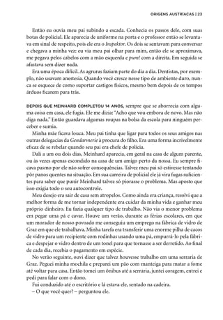 Então eu ouvia meu pai subindo a escada. Conhecia os passos dele, com suas
botas de policial. Ele aparecia de uniforme na porta e o professor então se levanta-
va em sinal de respeito, pois ele era o Inspektor. Os dois se sentavam para conversar
e chegava a minha vez: eu via meu pai olhar para mim, então ele se aproximava,
me pegava pelos cabelos com a mão esquerda e pum! com a direita. Em seguida se
afastava sem dizer nada.
Era uma época difícil. As agruras faziam parte do dia a dia. Dentistas, por exem-
plo, não usavam anestesia. Quando você cresce nesse tipo de ambiente duro, nun-
ca se esquece de como suportar castigos físicos, mesmo bem depois de os tempos
árduos ficarem para trás.
depois que Meinhard completou 14 anos, sempre que se aborrecia com algu-
ma coisa em casa, ele fugia. Ele me dizia:“Acho que vou embora de novo. Mas não
diga nada.” Então guardava algumas roupas na bolsa da escola para ninguém per-
ceber e sumia.
Minha mãe ficava louca. Meu pai tinha que ligar para todos os seus amigos nas
outras delegacias da Gendarmerie à procura do filho. Era uma forma incrivelmente
eficaz de se rebelar quando seu pai era chefe de polícia.
Dali a um ou dois dias, Meinhard aparecia, em geral na casa de algum parente,
ou às vezes apenas escondido na casa de um amigo perto da nossa. Eu sempre fi-
cava pasmo por ele não sofrer consequências. Talvez meu pai só estivesse tentando
pôr panos quentes na situação. Em sua carreira de policial ele já vira fugas suficien-
tes para saber que punir Meinhard talvez só piorasse o problema. Mas aposto que
isso exigia todo o seu autocontrole.
Meu desejo era sair de casa sem atropelos. Como ainda era criança, resolvi que a
melhor forma de me tornar independente era cuidar da minha vida e ganhar meu
próprio dinheiro. Eu fazia qualquer tipo de trabalho. Não via o menor problema
em pegar uma pá e cavar. Houve um verão, durante as férias escolares, em que
um morador de nosso povoado me conseguiu um emprego na fábrica de vidro de
Graz em que ele trabalhava. Minha tarefa era transferir uma enorme pilha de cacos
de vidro para um recipiente com rodinhas usando uma pá, empurrá-lo pela fábri-
ca e despejar o vidro dentro de um tonel para que tornasse a ser derretido. Ao final
de cada dia, recebia o pagamento em espécie.
No verão seguinte, ouvi dizer que talvez houvesse trabalho em uma serraria de
Graz. Peguei minha mochila e preparei um pão com manteiga para matar a fome
até voltar para casa. Então tomei um ônibus até a serraria, juntei coragem, entrei e
pedi para falar com o dono.
Fui conduzido até o escritório e lá estava ele, sentado na cadeira.
– O que você quer? – perguntou ele.
origens austríacas | 23
 