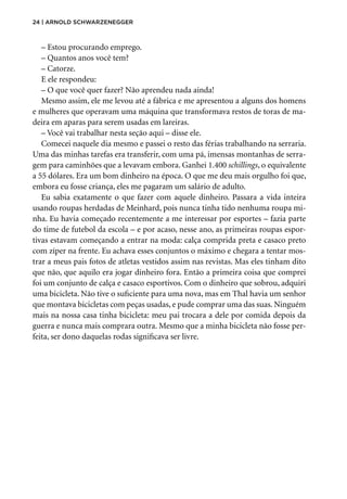 24 | Arnold Schwarzenegger
– Estou procurando emprego.
– Quantos anos você tem?
– Catorze.
E ele respondeu:
– O que você quer fazer? Não aprendeu nada ainda!
Mesmo assim, ele me levou até a fábrica e me apresentou a alguns dos homens
e mulheres que operavam uma máquina que transformava restos de toras de ma-
deira em aparas para serem usadas em lareiras.
– Você vai trabalhar nesta seção aqui – disse ele.
Comecei naquele dia mesmo e passei o resto das férias trabalhando na serraria.
Uma das minhas tarefas era transferir, com uma pá, imensas montanhas de serra-
gem para caminhões que a levavam embora. Ganhei 1.400 schillings, o equivalente
a 55 dólares. Era um bom dinheiro na época. O que me deu mais orgulho foi que,
embora eu fosse criança, eles me pagaram um salário de adulto.
Eu sabia exatamente o que fazer com aquele dinheiro. Passara a vida inteira
usando roupas herdadas de Meinhard, pois nunca tinha tido nenhuma roupa mi-
nha. Eu havia começado recentemente a me interessar por esportes – fazia parte
do time de futebol da escola – e por acaso, nesse ano, as primeiras roupas espor-
tivas estavam começando a entrar na moda: calça comprida preta e casaco preto
com zíper na frente. Eu achava esses conjuntos o máximo e chegara a tentar mos-
trar a meus pais fotos de atletas vestidos assim nas revistas. Mas eles tinham dito
que não, que aquilo era jogar dinheiro fora. Então a primeira coisa que comprei
foi um conjunto de calça e casaco esportivos. Com o dinheiro que sobrou, adquiri
uma bicicleta. Não tive o suficiente para uma nova, mas em Thal havia um senhor
que montava bicicletas com peças usadas, e pude comprar uma das suas. Ninguém
mais na nossa casa tinha bicicleta: meu pai trocara a dele por comida depois da
guerra e nunca mais comprara outra. Mesmo que a minha bicicleta não fosse per-
feita, ser dono daquelas rodas significava ser livre.
 