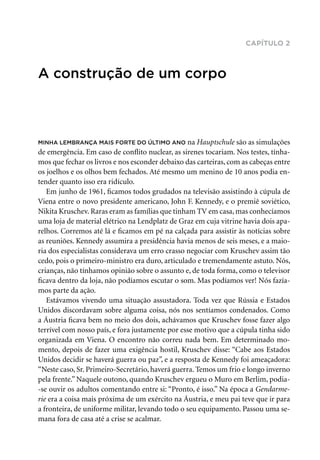 capítulo 2
A construção de um corpo
Minha lembrança mais forte do último ano na Hauptschule são as simulações
de emergência. Em caso de conflito nuclear, as sirenes tocariam. Nos testes, tínha-
mos que fechar os livros e nos esconder debaixo das carteiras, com as cabeças entre
os joelhos e os olhos bem fechados. Até mesmo um menino de 10 anos podia en-
tender quanto isso era ridículo.
Em junho de 1961, ficamos todos grudados na televisão assistindo à cúpula de
Viena entre o novo presidente americano, John F. Kennedy, e o premiê soviético,
Nikita Kruschev. Raras eram as famílias que tinham TV em casa, mas conhecíamos
uma loja de material elétrico na Lendplatz de Graz em cuja vitrine havia dois apa-
relhos. Corremos até lá e ficamos em pé na calçada para assistir às notícias sobre
as reuniões. Kennedy assumira a presidência havia menos de seis meses, e a maio-
ria dos especialistas considerava um erro crasso negociar com Kruschev assim tão
cedo, pois o primeiro-ministro era duro, articulado e tremendamente astuto. Nós,
crianças, não tínhamos opinião sobre o assunto e, de toda forma, como o televisor
ficava dentro da loja, não podíamos escutar o som. Mas podíamos ver! Nós fazía-
mos parte da ação.
Estávamos vivendo uma situação assustadora. Toda vez que Rússia e Estados
Unidos discordavam sobre alguma coisa, nós nos sentíamos condenados. Como
a Áustria ficava bem no meio dos dois, achávamos que Kruschev fosse fazer algo
terrível com nosso país, e fora justamente por esse motivo que a cúpula tinha sido
organizada em Viena. O encontro não correu nada bem. Em determinado mo-
mento, depois de fazer uma exigência hostil, Kruschev disse: “Cabe aos Estados
Unidos decidir se haverá guerra ou paz”, e a resposta de Kennedy foi ameaçadora:
“Neste caso, Sr. Primeiro-Secretário, haverá guerra. Temos um frio e longo inverno
pela frente.” Naquele outono, quando Kruschev ergueu o Muro em Berlim, podia-
-se ouvir os adultos comentando entre si: “Pronto, é isso.” Na época a Gendarme­
rie era a coisa mais próxima de um exército na Áustria, e meu pai teve que ir para
a fronteira, de uniforme militar, levando todo o seu equipamento. Passou uma se-
mana fora de casa até a crise se acalmar.
 