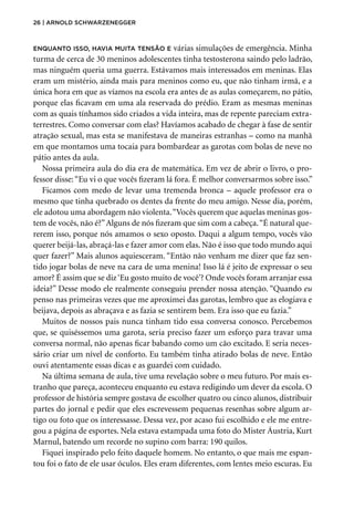 26 | Arnold Schwarzenegger
Enquanto isso, havia muita tensão e várias simulações de emergência. Minha
turma de cerca de 30 meninos adolescentes tinha testosterona saindo pelo ladrão,
mas ninguém queria uma guerra. Estávamos mais interessados em meninas. Elas
eram um mistério, ainda mais para meninos como eu, que não tinham irmã, e a
única hora em que as víamos na escola era antes de as aulas começarem, no pátio,
porque elas ficavam em uma ala reservada do prédio. Eram as mesmas meninas
com as quais tínhamos sido criados a vida inteira, mas de repente pareciam extra-
terrestres. Como conversar com elas? Havíamos acabado de chegar à fase de sentir
atração sexual, mas esta se manifestava de maneiras estranhas – como na manhã
em que montamos uma tocaia para bombardear as garotas com bolas de neve no
pátio antes da aula.
Nossa primeira aula do dia era de matemática. Em vez de abrir o livro, o pro-
fessor disse:“Eu vi o que vocês fizeram lá fora. É melhor conversarmos sobre isso.”
Ficamos com medo de levar uma tremenda bronca – aquele professor era o
mesmo que tinha quebrado os dentes da frente do meu amigo. Nesse dia, porém,
ele adotou uma abordagem não violenta.“Vocês querem que aquelas meninas gos-
tem de vocês, não é?”Alguns de nós fizeram que sim com a cabeça.“É natural que-
rerem isso, porque nós amamos o sexo oposto. Daqui a algum tempo, vocês vão
querer beijá-las, abraçá-las e fazer amor com elas. Não é isso que todo mundo aqui
quer fazer?” Mais alunos aquiesceram. “Então não venham me dizer que faz sen-
tido jogar bolas de neve na cara de uma menina! Isso lá é jeito de expressar o seu
amor? É assim que se diz‘Eu gosto muito de você’? Onde vocês foram arranjar essa
ideia?” Desse modo ele realmente conseguiu prender nossa atenção. “Quando eu
penso nas primeiras vezes que me aproximei das garotas, lembro que as elogiava e
beijava, depois as abraçava e as fazia se sentirem bem. Era isso que eu fazia.”
Muitos de nossos pais nunca tinham tido essa conversa conosco. Percebemos
que, se quiséssemos uma garota, seria preciso fazer um esforço para travar uma
conversa normal, não apenas ficar babando como um cão excitado. E seria neces-
sário criar um nível de conforto. Eu também tinha atirado bolas de neve. Então
ouvi atentamente essas dicas e as guardei com cuidado.
Na última semana de aula, tive uma revelação sobre o meu futuro. Por mais es-
tranho que pareça, aconteceu enquanto eu estava redigindo um dever da escola. O
professor de história sempre gostava de escolher quatro ou cinco alunos, distribuir
partes do jornal e pedir que eles escrevessem pequenas resenhas sobre algum ar-
tigo ou foto que os interessasse. Dessa vez, por acaso fui escolhido e ele me entre-
gou a página de esportes. Nela estava estampada uma foto do Mister Áustria, Kurt
Marnul, batendo um recorde no supino com barra: 190 quilos.
Fiquei inspirado pelo feito daquele homem. No entanto, o que mais me espan-
tou foi o fato de ele usar óculos. Eles eram diferentes, com lentes meio escuras. Eu
 