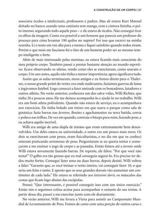 associava óculos a intelectuais, professores e padres. Mas ali estava Kurt Marnul
deitado no banco, usando uma camiseta sem manga, com a cintura fininha, o pei-
to imenso, segurando todo aquele peso – e ele estava de óculos. Não consegui tirar
os olhos da imagem. Como era possível a um homem que parecia um professor do
pescoço para cima levantar 190 quilos no supino? Foi isso que escrevi na minha
resenha. Li o texto em voz alta para a turma e fiquei satisfeito quando todos riram.
Porém o que mais me fascinou foi o fato de um homem poder ser ao mesmo tem-
po inteligente e forte.
Além de mais interessado pelas meninas, eu estava ficando mais consciente do
meu próprio corpo. Também passei a prestar bastante atenção ao mundo esporti-
vo: ficava observando os atletas, vendo como eles se exercitavam, como usavam o
corpo.Um ano antes,aquilo não tinha a menor importância; agora significava tudo.
Assim que as aulas terminaram, meus amigos e eu fomos direto para o Thaler-
see, o nosso grande point do verão: era onde nadávamos, fazíamos guerras de lama
e jogávamos futebol. Logo comecei a fazer amizade com os boxeadores, lutadores e
outros atletas. No verão anterior, conhecera um dos salva-vidas, Willi Richter, que
tinha 20 e poucos anos. Ele me deixou acompanhá-lo e ajudá-lo no trabalho. Willi
era um bom atleta polivalente. Quando não estava de serviço, eu o acompanhava
nos exercícios. Ele tinha bolado um treino em que usava o parque como sala de
ginástica: fazia barras nas árvores, flexões e agachamentos na terra batida, corria
e pulava nas trilhas.De vez em quando,contraía o bíceps para mim,fazendo pose,e
eu achava aquilo incrível.
Willi era amigo de uma dupla de irmãos que eram extremamente bem desen-
volvidos. Um deles estava na universidade, o outro era um pouco mais novo. Os
dois se exercitavam com pesos, eram fisiculturistas, e no dia em que os conheci
estavam praticando arremesso de peso. Perguntaram se eu queria tentar e come-
çaram a me ensinar o jogo de corpo e as passadas. Então fomos até a árvore onde
Willi estava novamente fazendo barras. De repente, ele falou: “Por que você não
tenta?” O galho era tão grosso que eu mal conseguia segurá-lo. Era preciso ter de-
dos muito fortes. Consegui fazer uma ou duas barras, depois desisti. Willi voltou
a falar: “Garanto que, se você treinar o verão inteiro, vai conseguir fazer 10, o que
seria um feito e tanto. E aposto que os seus grandes dorsais vão aumentar um cen-
tímetro de cada lado.” Ele estava se referindo aos latissimi dorsi, os músculos das
costas que ficam logo abaixo das escápulas.
Pensei: “Que interessante, é possível conseguir isso com um único exercício.”
Então nós o seguimos colina acima para acompanhar o restante do seu treino. A
partir desse dia, passei a me exercitar junto com ele diariamente.
No verão anterior, Willi me levara a Viena para assistir ao Campeonato Mun-
dial de Levantamento de Peso. Fomos de carro com uma porção de outros caras e
a construção de um corpo | 27
 