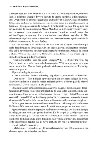 28 | Arnold Schwarzenegger
a viagem demorou quatro horas. Foi mais longa do que imaginávamos, de modo
que só chegamos a tempo de ver a disputa da última categoria, a dos superpesa-
dos. O vencedor foi um russo gigantesco chamado Yuri Vlasov. O auditório estava
lotado com milhares de pessoas, que começaram a gritar e se esgoelar quando ele
levantou 190,5 quilos acima da cabeça. O levantamento de peso foi seguido por
um concurso de fisiculturismo, o Mister Mundo, e foi a primeira vez que vi sujei-
tos com o corpo besuntado de óleo e os músculos contraídos posando para exibir
o físico. Depois do concurso, fomos aos bastidores ver Vlasov pessoalmente. Não
sei como conseguimos entrar – talvez um dos caras conhecesse alguém através do
clube de levantamento de peso de Graz.
Foi uma aventura e eu me diverti bastante, mas, aos 13 anos, não achava que
nada daquilo tivesse a ver comigo. Um ano depois, porém, a ficha estava começan-
do a cair e percebi que eu também queria ser forte e musculoso. Acabara de assistir
ao filme Hércules na conquista de Atlântida e tinha adorado. Ficara muito impres-
sionado com o corpo do protagonista.
– Você sabe que ator é esse, não sabe? – indagou Willi. – É o Mister Universo, Reg
Park. – Contei a ele sobre meu trabalho na escola e Willi me disse que estava pre-
sente quando Kurt Marnul havia quebrado o tal recorde no supino. – Ele é amigo
meu – completou.
Alguns dias depois, ele anunciou:
– Hoje à noite Kurt Marnul vai ao lago. Aquele cara que você viu na foto, sabe?
– Que ótimo! – falei. E fiquei esperando com um dos meus colegas de escola.
Estávamos nadando e fazendo nossas habituais guerras de lama quando Marnul
finalmente apareceu com uma linda garota.
Ele estava usando uma camiseta justa, calça preta e aqueles mesmos óculos de len-
tes escuras.Depois de trocar de roupa na cabine do salva-vidas,saiu usando uma sun-
ga minúscula. Ficamos todos embasbacados. Que corpo inacreditável! Marnul era
conhecido pelos deltoides e trapézios gigantescos, e era verdade: seus ombros eram
descomunais. Também tinha cintura fina e abdômen definido – o visual completo.
Então a garota que estava com ele vestiu um biquíni e vimos que ela também era
lindíssima. Nós os cumprimentamos e depois ficamos por perto, vendo-os nadar.
Agora eu estava mesmo inspirado. Acabamos descobrindo que Marnul sempre
ia ao lago, muitas vezes com garotas incríveis. Ele foi simpático comigo e com meu
amigo Karl Gerstl, pois sabia que era o nosso ídolo. Karl era um menino louro mais
ou menos da minha altura e uns dois anos mais velho a quem eu me apresentara
certo dia depois de reparar que ele havia ganhado um pouco de massa muscular.
– Você malha? – perguntei.
– Malho, sim – respondeu ele. – Comecei fazendo barras e 100 abdominais por
dia, mas agora não sei mais o que fazer.
 