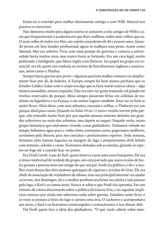 Então eu o convidei para malhar diariamente comigo e com Willi. Marnul nos
passava os exercícios.
Não demorou muito para alguns outros se juntarem a nós: amigos de Willi e ca-
ras que frequentavam a academia em que Kurt malhava, todos mais velhos que eu.
O mais velho de todos era Mui, um sujeito corpulento de 40 e poucos anos. Quan-
do jovem, ele fora lutador profissional; agora só malhava com pesos. Assim como
Marnul, Mui era solteiro. Vivia com uma pensão do governo e cursava a univer-
sidade havia muitos anos, mas nunca havia se formado. Era um cara legal, muito
politizado e inteligente, que falava inglês com fluência. Seu papel no grupo era es-
sencial: era ele quem nos traduzia as revistas de fisiculturismo inglesas e america-
nas, assim como a Playboy.
Sempre havia garotas por perto – algumas queriam malhar conosco ou simples-
mente ficar por ali, de bobeira. A Europa sempre foi bem menos puritana que os
Estados Unidos. Lidar com o corpo era algo que se fazia muito mais às claras – algo
menos escondido, menos esquisito. Não era raro ver gente tomando sol pelada em
trechos reservados do parque. Meus amigos passavam férias em colônias de nu-
dismo na Iugoslávia e na França, e em outros lugares também. Estar nu os fazia se
sentir livres. Além disso, com seus arbustos, encostas e trilhas, o Thalersee era um
parque ideal para casais. Quando eu tinha 10 ou 11 anos e vendia sorvete pelo par-
que, não entendia muito bem por que aquelas pessoas estavam deitadas em gran-
des cobertores no meio dos arbustos, mas depois eu saquei. Naquele verão, nosso
grupo fantasiava que estávamos vivendo como gladiadores. Tínhamos voltado no
tempo, bebíamos água pura e vinho tinto, comíamos carne, pegávamos mulheres,
corríamos pela floresta para nos exercitar e praticávamos esportes. Toda semana,
fazíamos uma imensa fogueira na margem do lago e preparávamos shish kebabs
com tomates, cebolas e carne. Ficávamos deitados sob as estrelas, girando os espe-
tos no fogo até a comida ficar no ponto.
Era Fredi Gerstl, o pai de Karl, quem levava a carne para esses banquetes. Ele era
o único intelectual de verdade do grupo, um cara parrudo que usava óculos de len-
tes grossas e parecia mais um amigo do que um pai. Fredi era político, e ele e a mu-
lher eram donos dos dois maiores quiosques de cigarros e revistas de Graz. Ele era
chefe da associação de vendedores de tabaco, mas seu principal interesse era ajudar
os jovens.Aos domingos, ele e a mulher punham seu bóxer na coleira e iam passear
pelo lago, e Karl e eu íamos atrás. Nunca se sabia o que Fredi iria aprontar. Em um
minuto ele estava discorrendo sobre a política da Guerra Fria, e no seguinte impli-
cava conosco por ainda não sabermos nada sobre garotas. Estudara canto lírico e
às vezes se postava à beira do lago e cantava uma ária. O cachorro o acompanhava
aos uivos, e Karl e eu ficávamos constrangidos e começávamos a nos afastar dele.
Foi Fredi quem teve a ideia dos gladiadores. “O que vocês sabem sobre mus-
a construção de um corpo | 29
 