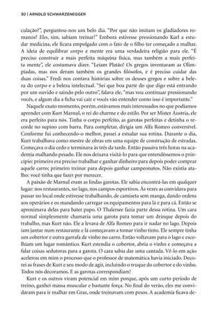 30 | Arnold Schwarzenegger
culação?”, perguntou-nos um belo dia. “Por que não imitam os gladiadores ro-
manos? Eles, sim, sabiam treinar!” Embora estivesse pressionando Karl a estu-
dar medicina, ele ficara empolgado com o fato de o filho ter começado a malhar.
A ideia de equilibrar corpo e mente era uma verdadeira religião para ele. “É
preciso construir a mais perfeita máquina física, mas também a mais perfei-
ta mente”, ele costumava dizer. “Leiam Platão! Os gregos inventaram as Olim-
píadas, mas nos deram também os grandes filósofos, e é preciso cuidar das
duas coisas.” Fredi nos contava histórias sobre os deuses gregos e sobre a bele-
za do corpo e a beleza intelectual. “Sei que boa parte do que digo está entrando
por um ouvido e saindo pelo outro”, falava ele, “mas vou continuar pressionando
vocês, e algum dia a ficha vai cair e vocês vão entender como isso é importante.”
Naquele exato momento, porém, estávamos mais interessados no que podíamos
aprender com Kurt Marnul, o rei do charme e do estilo. Por ser Mister Áustria, ele
era perfeito para nós. Tinha o corpo perfeito, as garotas perfeitas e detinha o re-
corde no supino com barra. Para completar, dirigia um Alfa Romeo conversível.
Conforme fui conhecendo-o melhor, passei a estudar sua rotina. Durante o dia,
Kurt trabalhava como mestre de obras em uma equipe de construção de estradas.
Começava o dia cedo e terminava às três da tarde. Então passava três horas na aca-
demia malhando pesado. Ele nos deixava visitá-lo para que entendêssemos o prin-
cípio: primeiro era preciso trabalhar e ganhar dinheiro para depois poder comprar
aquele carro; primeiro treinar para depois ganhar campeonatos. Não existia ata-
lho: você tinha que fazer por merecer.
A paixão de Marnul eram as lindas garotas. Ele sabia encontrá-las em qualquer
lugar: nos restaurantes, no lago, nos campos esportivos. Às vezes as convidava para
passar no local onde estivesse trabalhando, de camiseta sem manga, dando ordens
aos operários e os mandando carregar os equipamentos para lá e para cá. Então se
aproximava delas para bater papo. O Thalersee fazia parte dessa rotina. Um cara
normal simplesmente chamaria uma garota para tomar um drinque depois do
trabalho, mas Kurt não. Ele a levava de Alfa Romeo para ir nadar no lago. Depois
iam jantar num restaurante e lá começavam a tomar vinho tinto. Ele sempre tinha
um cobertor e outra garrafa de vinho no carro. Então voltavam para o lago e esco-
lhiam um lugar romântico. Kurt estendia o cobertor, abria o vinho e começava a
falar coisas sedutoras para a garota. O cara sabia dar uma cantada. Vê-lo em ação
acelerou em mim o processo que o professor de matemática havia iniciado. Deco-
rei as frases de Kurt e seu modo de agir, incluindo o truque do cobertor e do vinho.
Todos nós decoramos. E as garotas correspondiam!
Kurt e os outros viram potencial em mim porque, após um curto período de
treino, ganhei massa muscular e bastante força. No final do verão, eles me convi-
daram para ir malhar em Graz, onde treinavam com pesos. A academia ficava de-
 